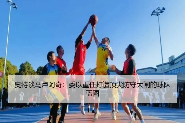 奥特谈马卢阿奇：委以重任打造顶尖防守大闸的球队蓝图（kaiyun）